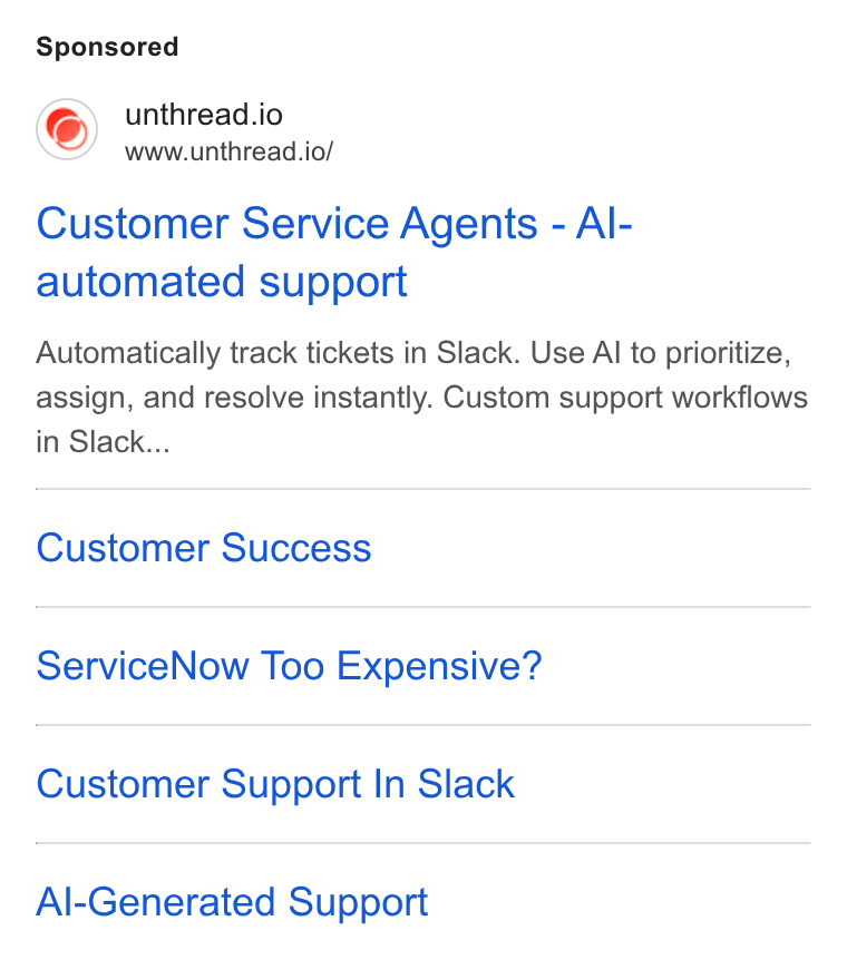 Unthread ad on Google Ads: unthread.io www.unthread.io/ Customer Service Agents - Al- automated support Automatically track tickets in Slack. Use Al to prioritize, assign, and resolve instantly. Custom support workflows in Slack... Customer Success Service Now Too Expensive? Customer Support In Slack Al-Generated Support
