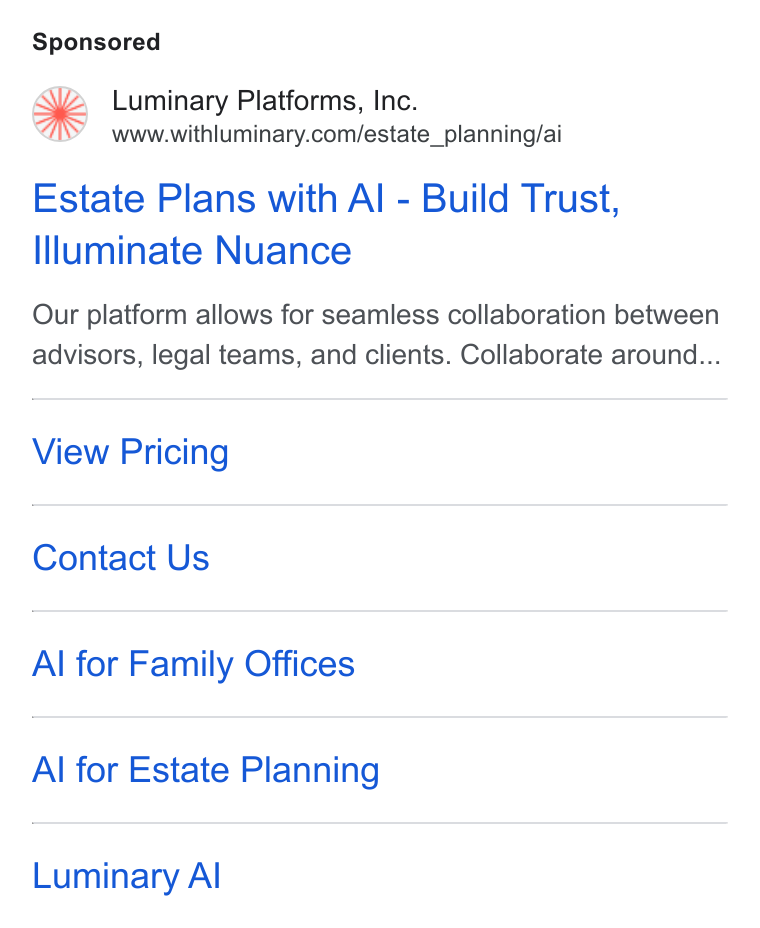 Luminary ad on Google Ads: Estate Plans with Al - Build Trust, Illuminate Nuance Our platform allows for seamless collaboration between advisors, legal teams, and clients. Collaborate around... View Pricing Contact Us Al for Family Offices Al for Estate Planning Luminary Al