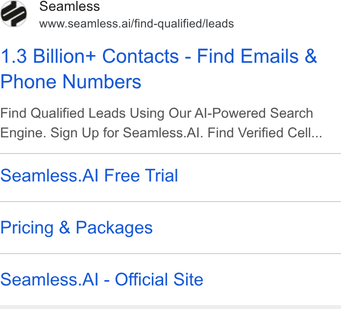 Seamless.AI ad on Google Ads: Seamless www.seamless.ai/find-qualified/leads 1.3 Billion+ Contacts - Find Emails & Phone Numbers Find Qualified Leads Using Our Al-Powered Search Engine. Sign Up for Seamless. Al. Find Verified Cell... Seamless. Al Free Trial Pricing & Packages Seamless. Al - Official Site