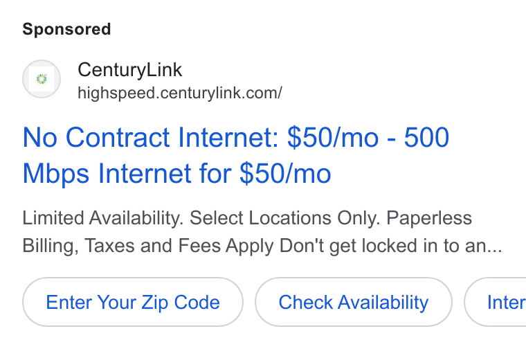 CenturyLink ad on Google Ads: No Contract Internet: $50/mo - 500 Mbps Internet for $50/mo Limited Availability. Select Locations Only. Paperless Billing, Taxes and Fees Apply Don't get locked in to an... Enter Your Zip Code Check Availability } (Inter