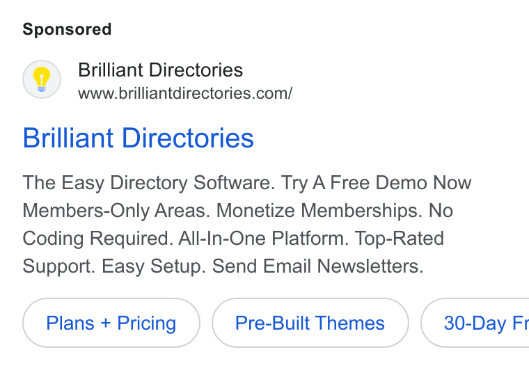 Brilliant Directories ad on Google Ads: Brilliant Directories The Easy Directory Software. Try A Free Demo Now Members-Only Areas. Monetize Memberships. No Coding Required. All-In-One Platform. Top-Rated Support. Easy Setup. Send Email Newsletters. Plans + Pricing Pre-Built Themes } ( 30-Day Fr