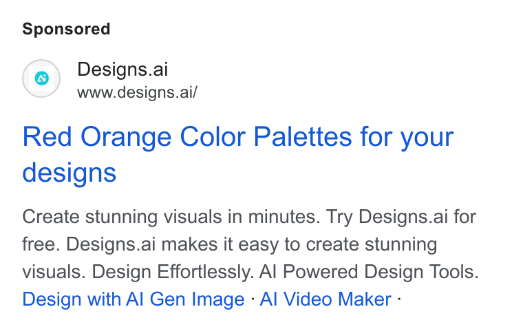 Designs.ai ad on Google Ads: Designs.ai www.designs.ai/ Red Orange Color Palettes for your designs Create stunning visuals in minutes. Try Designs.ai for free. Designs.ai makes it easy to create stunning visuals. Design Effortlessly. Al Powered Design Tools. Design with Al Gen Image - Al Video Maker -