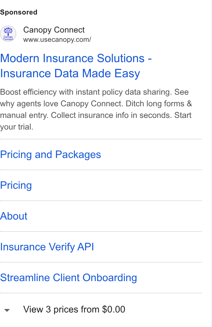 Canopy Connect ad on Google Ads: Modern Insurance Solutions - Insurance Data Made Easy Boost efficiency with instant policy data sharing. See why agents love Canopy Connect. Ditch long forms & manual entry. Collect insurance info in seconds. Start your trial. Pricing and Packages Pricing About Insurance Verify API Streamline Client Onboarding View 3 prices from $0.00