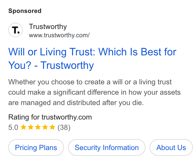 Trustworthy ad on Google Ads: Will or Living Trust: Which Is Best for You? - Trustworthy Whether you choose to create a will or a living trust could make a significant difference in how your assets are managed and distributed after you die. Rating for trustworthy.com Pricing Plans Security Information About Us