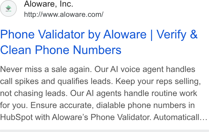 Aloware ad on Google Ads: Phone Validator by Aloware | Verify & Clean Phone Numbers Never miss a sale again. Our Al voice agent handles call spikes and qualifies leads. Keep your reps selling, not chasing leads. Our Al agents handle routine work for you. Ensure accurate, dialable phone numbers in Hub Spot with Aloware’s Phone Validator. Automaticall...