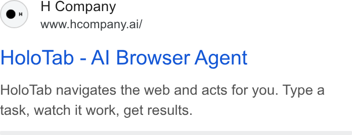 H Company ad on Google Ads: H Company www.hcompany.ai/ Holo Tab - Al Browser Agent Holo Tab navigates the web and acts for you. Type a task, watch it work, get results.