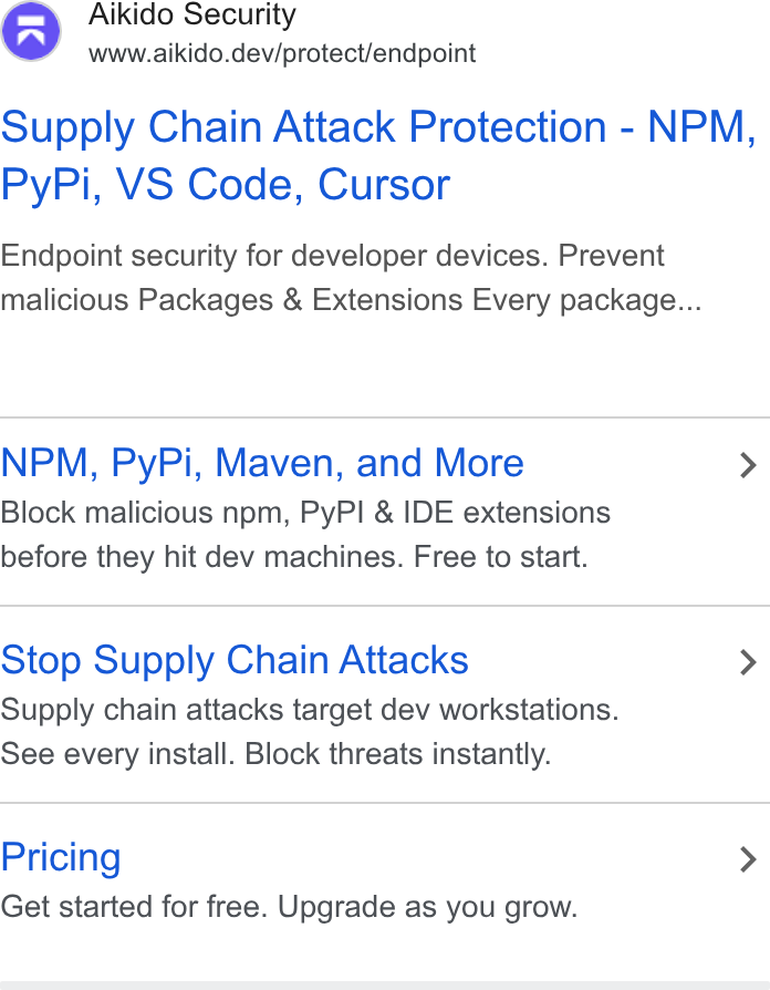Aikido Security ad on Google Ads: Aikido Security www.aikido.dev/protect/endpoint Supply Chain Attack Protection - NPM, Py Pi, VS Code, Cursor Endpoint security for developer devices. Prevent malicious Packages & Extensions Every package... NPM, Py Pi, Maven, and More > Block malicious npm, Py PI & IDE extensions before they hit dev machines. Free to start. Stop Supply Chain Attacks > Supply chain attacks target dev workstations. See every install. Block threats instantly. Pricing > Get started for free. Upgrade as you grow.