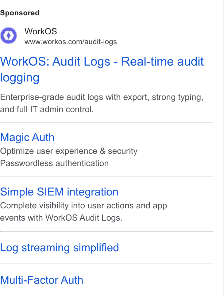 WorkOS ad on Google Ads: Work OS: Audit Logs - Real-time audit logging Enterprise-grade audit logs with export, strong typing, and full IT admin control. Magic Auth Optimize user experience & security Passwordless authentication Simple SIEM integration Complete visibility into user actions and app events with Work OS Audit Logs. Log streaming simplified Multi-Factor Auth