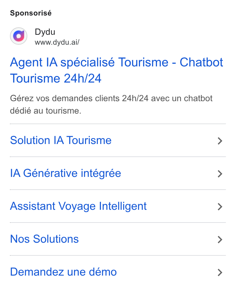 dydu ad on Google Ads: Sponsorisé Dydu www.dydu.ai/ Agent IA spécialisé Tourisme - Chatbot Tourisme 24h/24 Gérez vos demandes clients 24h/24 avec un chatbot dédié au tourisme. Solution IA Tourisme > l A Générative intégrée > Assistant Voyage Intelligent > Nos Solutions > Demandez une démo >