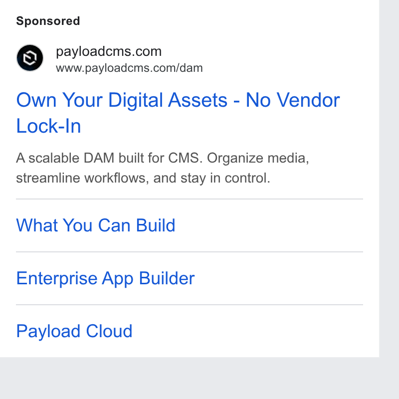 Payload ad on Google Ads: www.payloadcms.com/dam Own Your Digital Assets - No Vendor Lock-In Ascalable DAM built for CMS. Organize media, streamline workflows, and stay in control. What You Can Build Enterprise App Builder Payload Cloud