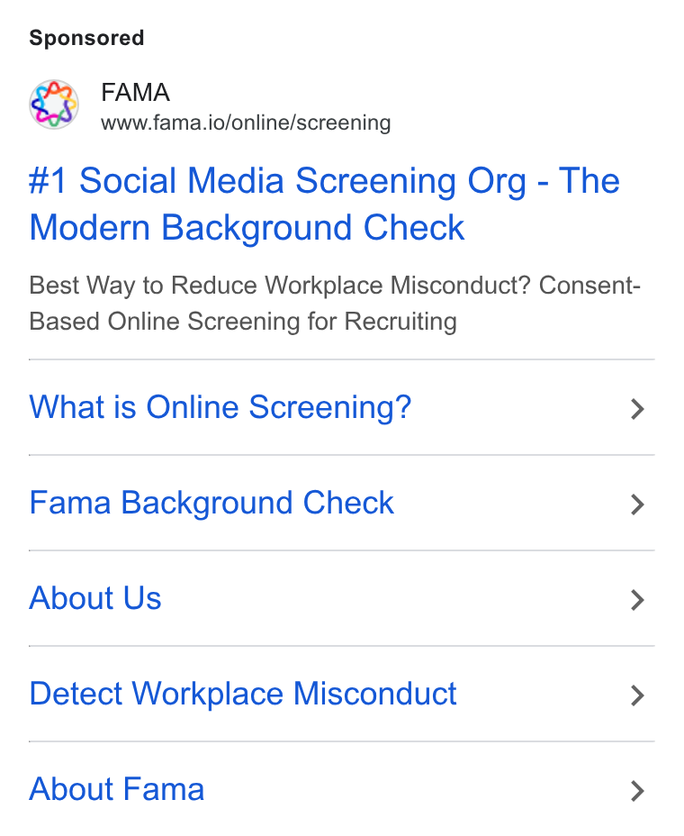 Fama ad on Google Ads: FAMA www.fama.io/online/screening #1 Social Media Screening Org - The Modern Background Check Best Way to Reduce Workplace Misconduct? Consent- Based Online Screening for Recruiting What is Online Screening? > Fama Background Check > About Us > Detect Workplace Misconduct > About Fama >