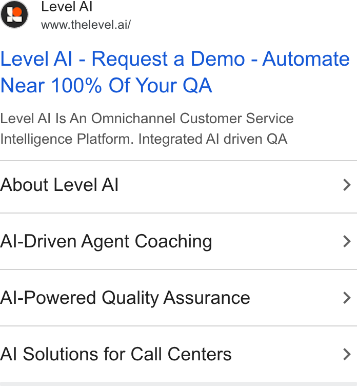 Level AI ad on Google Ads: Level Al www.thelevel.ai/ Level Al - Request a Demo - Automate Near 100% Of Your QA Level Al Is An Omnichannel Customer Service Intelligence Platform. Integrated Al driven QA About Level Al > Al-Driven Agent Coaching > Al-Powered Quality Assurance > Al Solutions for Call Centers >