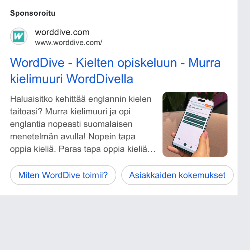 WordDive ad on Google Ads: www.worddive.com/ Word Dive - Kielten opiskeluun - Murra kielimuuri Word Divella Haluaisitko kehittaa englannin kielen taitoasi? Murra kielimuuri ja opi englantia nopeasti suomalaisen menetelman avulla! Nopein tapa oppia kielia. Paras tapa oppia kielia... Miten Word Dive toimit? (Asiakkaiden kokemukset )