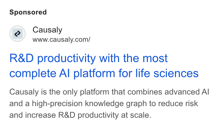 Causaly ad on Google Ads: R& D productivity with the most complete Al platform for life sciences Causaly is the only platform that combines advanced Al and a high-precision knowledge graph to reduce risk and increase R& D productivity at scale.