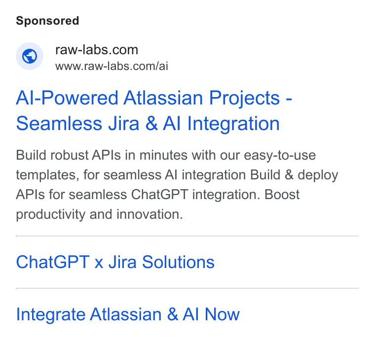 RAW Labs ad on Google Ads: www.raw-labs.com/ai Al-Powered Atlassian Projects - Seamless Jira & Al Integration Build robust APIs in minutes with our easy-to-use templates, for seamless Al integration Build & deploy APIs for seamless Chat GPT integration. Boost productivity and innovation. Chat GPT x Jira Solutions Integrate Atlassian & Al Now