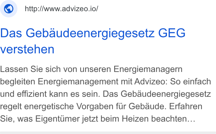 advizeo ad on Google Ads: © _http://www.advizeo.io/ Das Gebaudeenergiegesetz GEG verstehen Lassen Sie sich von unseren Energiemanagern begleiten Energiemanagement mit Advizeo: So einfach und effizient kann es sein. Das Gebaudeenergiegesetz regelt energetische Vorgaben fiir Gebaude. Erfahren Sie, was Eigentumer jetzt beim Heizen beachten...