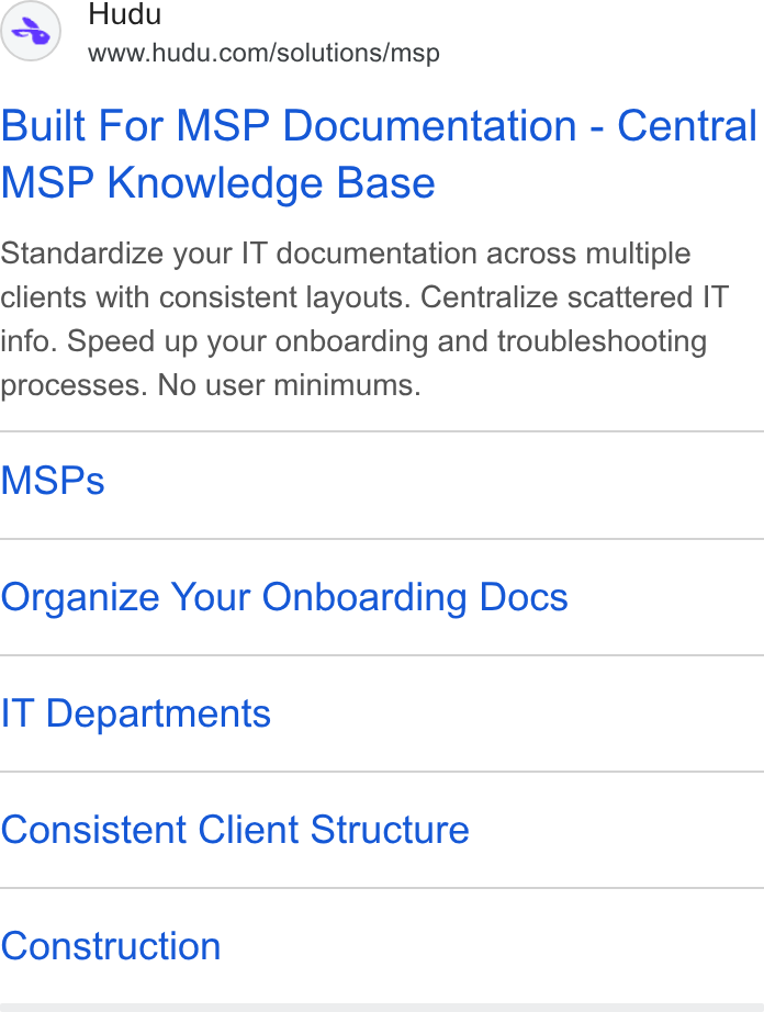 Hudu ad on Google Ads: Built For MSP Documentation - Central MSP Knowledge Base Standardize your IT documentation across multiple clients with consistent layouts. Centralize scattered IT info. Speed up your onboarding and troubleshooting processes. No user minimums. MSPs Organize Your Onboarding Docs IT Departments Consistent Client Structure Construction