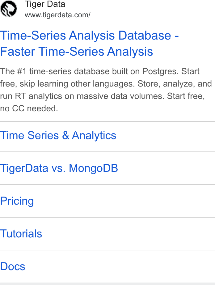 Tiger Data ad on Google Ads: Time-Series Analysis Database - Faster Time-Series Analysis The #1 time-series database built on Postgres. Start free, skip learning other languages. Store, analyze, and run RT analytics on massive data volumes. Start free, no CC needed. Time Series & Analytics Tiger Data vs. Mongo DB Pricing Tutorials Docs