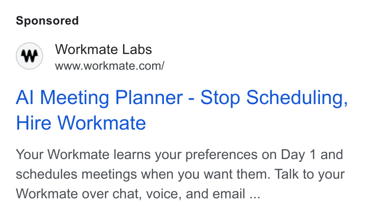 Workmate ad on Google Ads: Al Meeting Planner - Stop Scheduling, Hire Workmate Your Workmate learns your preferences on Day 1 and schedules meetings when you want them. Talk to your Workmate over chat, voice, and email ...
