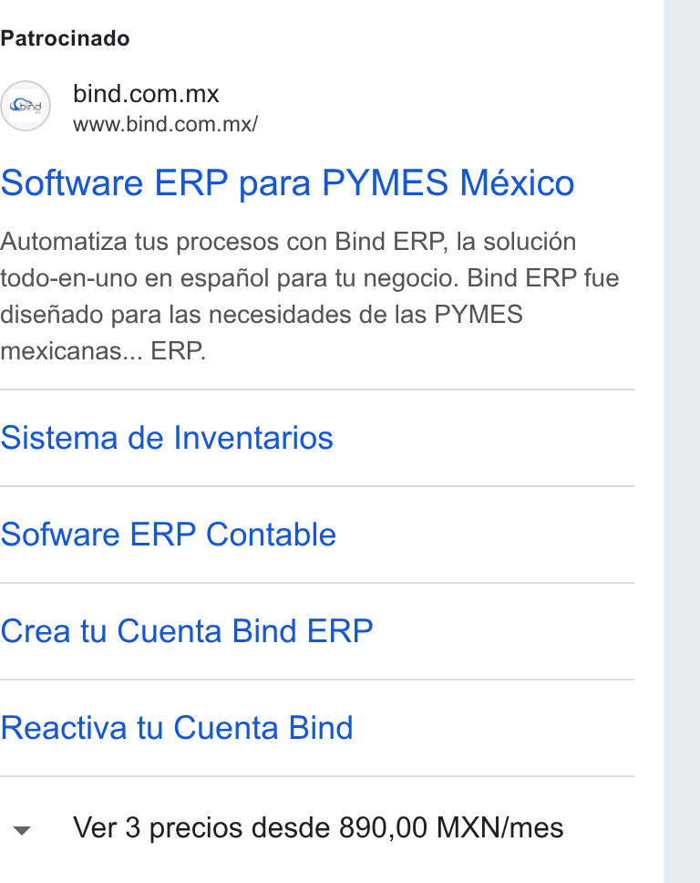 Bind ERP ad on Google Ads: www.bind.com.mx/ Software ERP para PYMES México Automatiza tus procesos con Bind ERP, la solucién todo-en-uno en espafiol para tu negocio. Bind ERP fue disefiado para las necesidades de las PYMES mexicanas... ERP. Sistema de Inventarios Sofware ERP Contable Crea tu Cuenta Bind ERP Reactiva tu Cuenta Bind Ver3 precios desde 890,00 MXN/mes