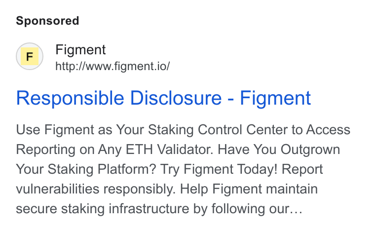 Figment ad on Google Ads: (F) Figment http://www.figment.io/ Responsible Disclosure - Figment Use Figment as Your Staking Control Center to Access Reporting on Any ETH Validator. Have You Outgrown Your Staking Platform? Try Figment Today! Report vulnerabilities responsibly. Help Figment maintain secure staking infrastructure by following our...