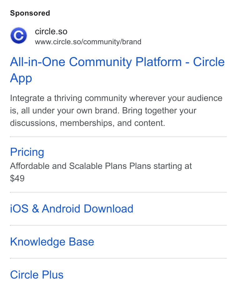 Circle ad on Google Ads: © circle.so ww =www.circle.so/community/brand All-in-One Community Platform - Circle App Integrate a thriving community wherever your audience is, all under your own brand. Bring together your discussions, memberships, and content. Pricing Affordable and Scalable Plans Plans starting at i OS & Android Download Knowledge Base Circle Plus