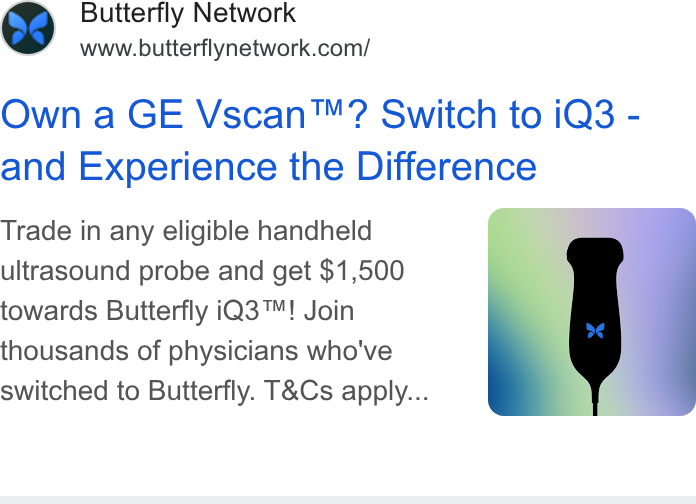 Butterfly Network ad on Google Ads: Own a GE Vscan™? Switch to i Q3 - and Experience the Difference Trade in any eligible handheld ultrasound probe and get $1,500 towards Butterfly i Q3™! Join thousands of physicians who've switched to Butterfly. T& Cs apply...