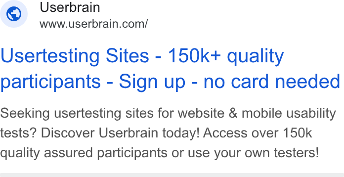 Userbrain ad on Google Ads: Usertesting Sites - 150k+ quality participants - Sign up - no card needed Seeking usertesting sites for website & mobile usability tests? Discover Userbrain today! Access over 150k quality assured participants or use your own testers!
