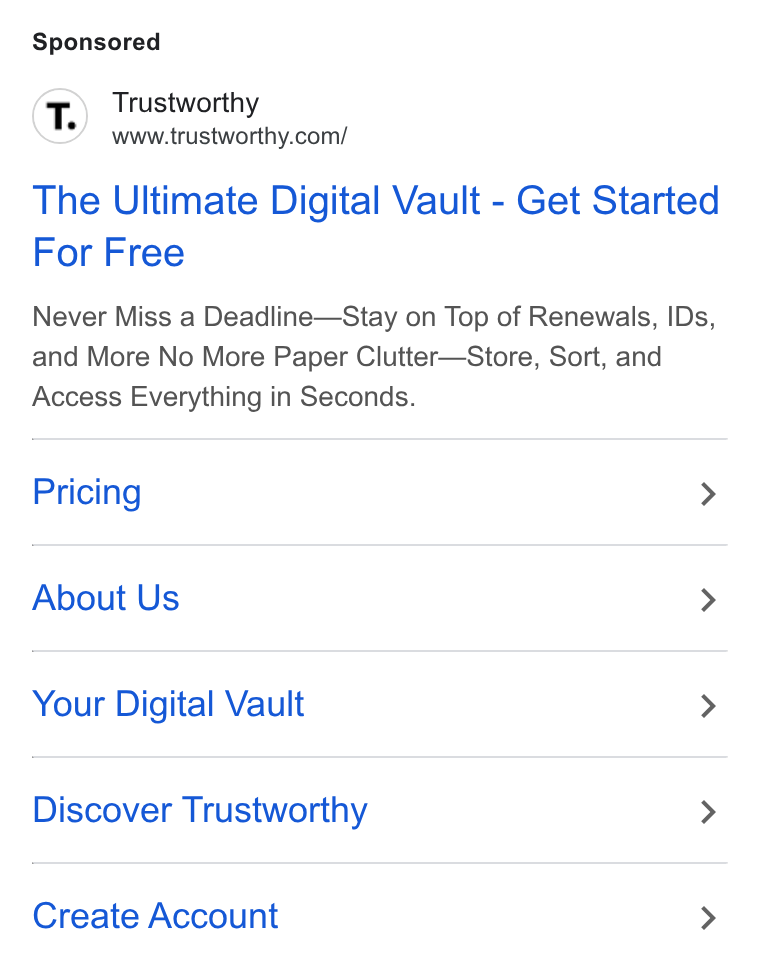Trustworthy ad on Google Ads: The Ultimate Digital Vault - Get Started For Free Never Miss a Deadline—Stay on Top of Renewals, IDs, and More No More Paper Clutter—Store, Sort, and Access Everything in Seconds. Pricing > About Us > Your Digital Vault > Discover Trustworthy > Create Account >