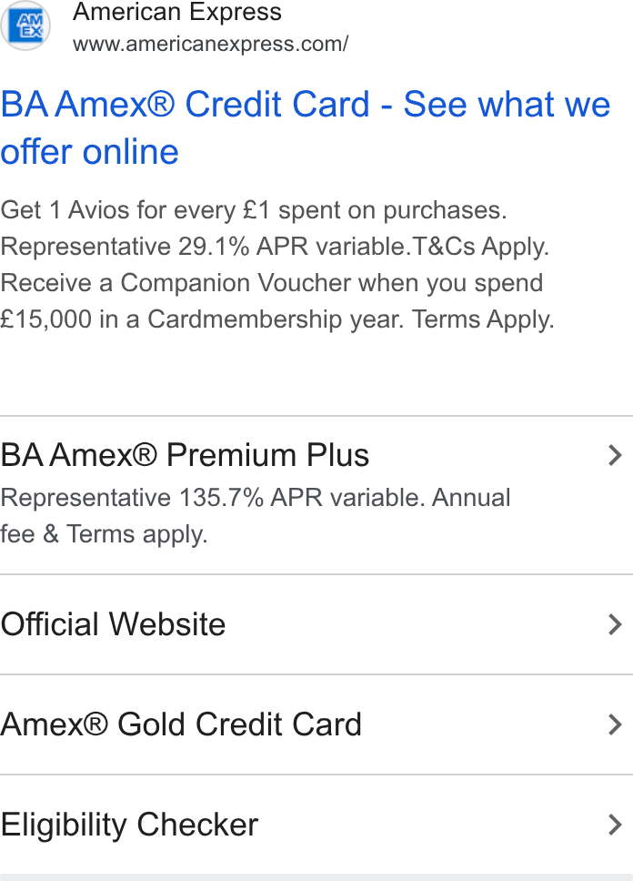 American Express ad on Google Ads: BA Amex® Credit Card - See what we offer online Get 1 Avios for every £1 spent on purchases. Representative 29.1% APR variable. T& Cs Apply. Receive a Companion Voucher when you spend £15,000 in a Cardmembership year. Terms Apply. BA Amex® Premium Plus > Representative 135.7% APR variable. Annual fee & Terms apply. Official Website > Amex® Gold Credit Card > Eligibility Checker >
