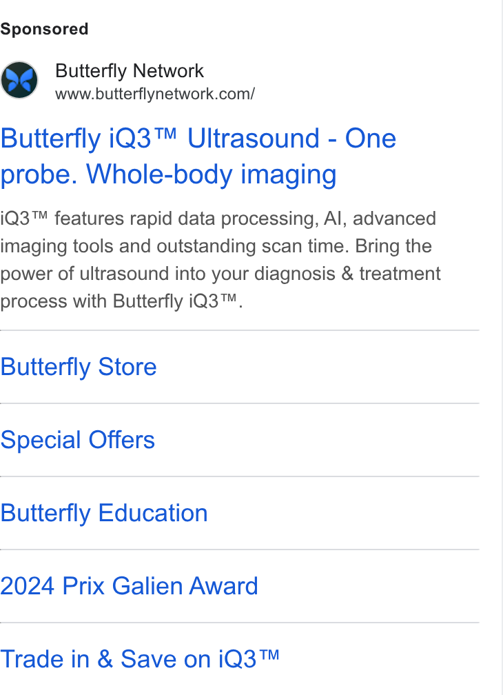 Butterfly Network ad on Google Ads: Butterfly i Q3™ Ultrasound - One probe. Whole-body imaging i Q3™ features rapid data processing, Al, advanced imaging tools and outstanding scan time. Bring the power of ultrasound into your diagnosis & treatment process with Butterfly i Q3™. Butterfly Store Special Offers Butterfly Education 2024 Prix Galien Award Trade in & Save on i Q3™