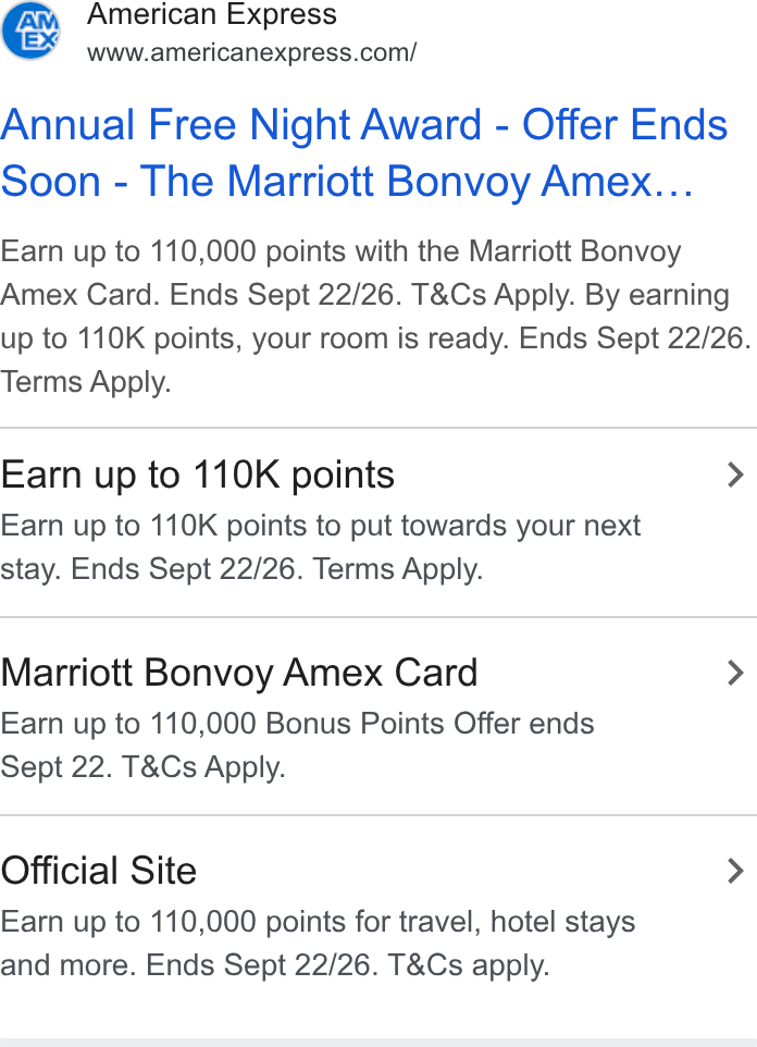 American Express ad on Google Ads: Annual Free Night Award - Offer Ends soon - The Marriott Bonvoy Amex... Earn up to 110,000 points with the Marriott Bonvoy Amex Card. Ends Sept 22/26. T& Cs Apply. By earning up to 110K points, your room is ready. Ends Sept 22/26. Terms Apply. Earn up to 110K points > Earn up to 110K points to put towards your next stay. Ends Sept 22/26. Terms Apply. Marriott Bonvoy Amex Card > Earn up to 110,000 Bonus Points Offer ends Sept 22. T& Cs Apply. Official Site > Earn up to 110,000 points for travel, hotel stays and more. Ends Sept 22/26. T& Cs apply.