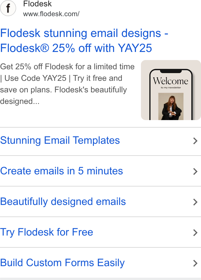 Flodesk ad on Google Ads: Flodesk stunning email designs - Flodesk® 25% off with YAY25 Get 25% off Flodesk for a limited time Use Code YAY25 | Try it free and save on plans. Flodesk's beautifully designed... Stunning Email Templates > Create emails in 5 minutes > Beautifully designed emails > Try Flodesk for Free > Build Custom Forms Easily >