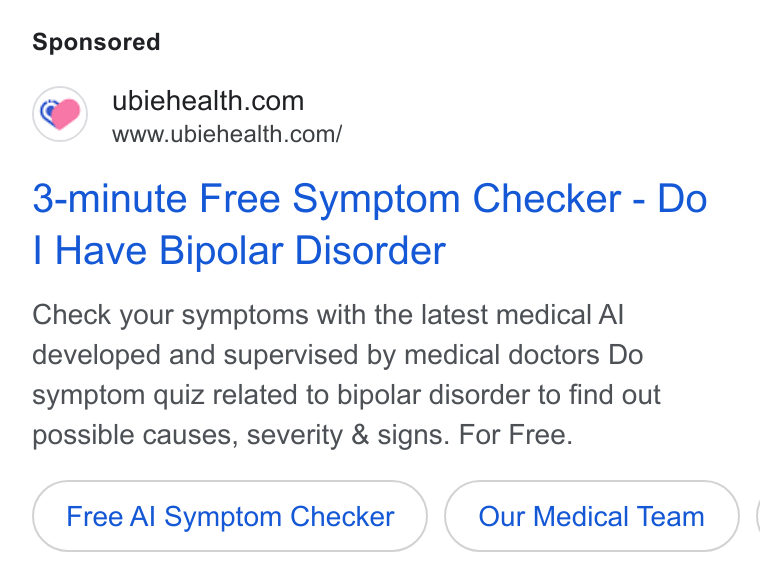 Ubie ad on Google Ads: www.ubiehealth.com/ 3-minute Free Symptom Checker - Do Have Bipolar Disorder Check your symptoms with the latest medical Al developed and supervised by medical doctors Do symptom quiz related to bipolar disorder to find out possible causes, severity & signs. For Free. Free Al Symptom Checker Our Medical Team} |