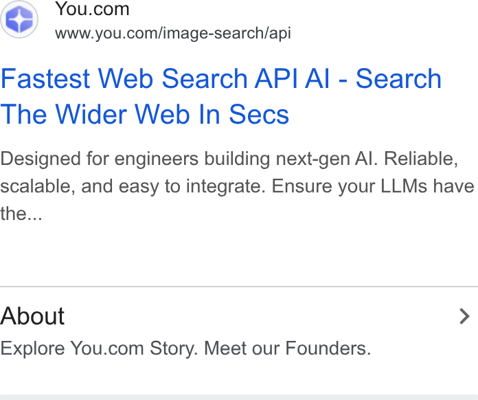 You.com ad on Google Ads: www.you.com/image-search/api Fastest Web Search API AI - Search The Wider Web In Secs Designed for engineers building next-gen Al. Reliable, scalable, and easy to integrate. Ensure your LLMs have the... About > Explore You.com Story. Meet our Founders.