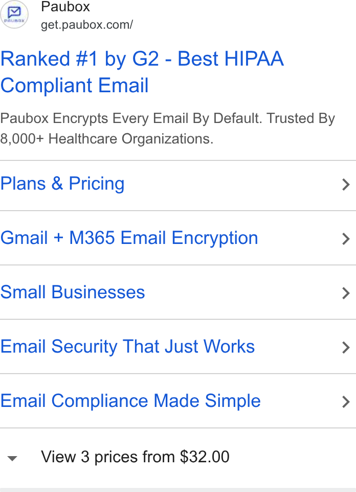 Paubox ad on Google Ads: Ranked #1 by G2 - Best HIPAA Compliant Email Paubox Encrypts Every Email By Default. Trusted By 8,000+ Healthcare Organizations. Plans & Pricing > Gmail + M365 Email Encryption > Small Businesses > Email Security That Just Works > Email Compliance Made Simple > v View 3 prices from $32.00