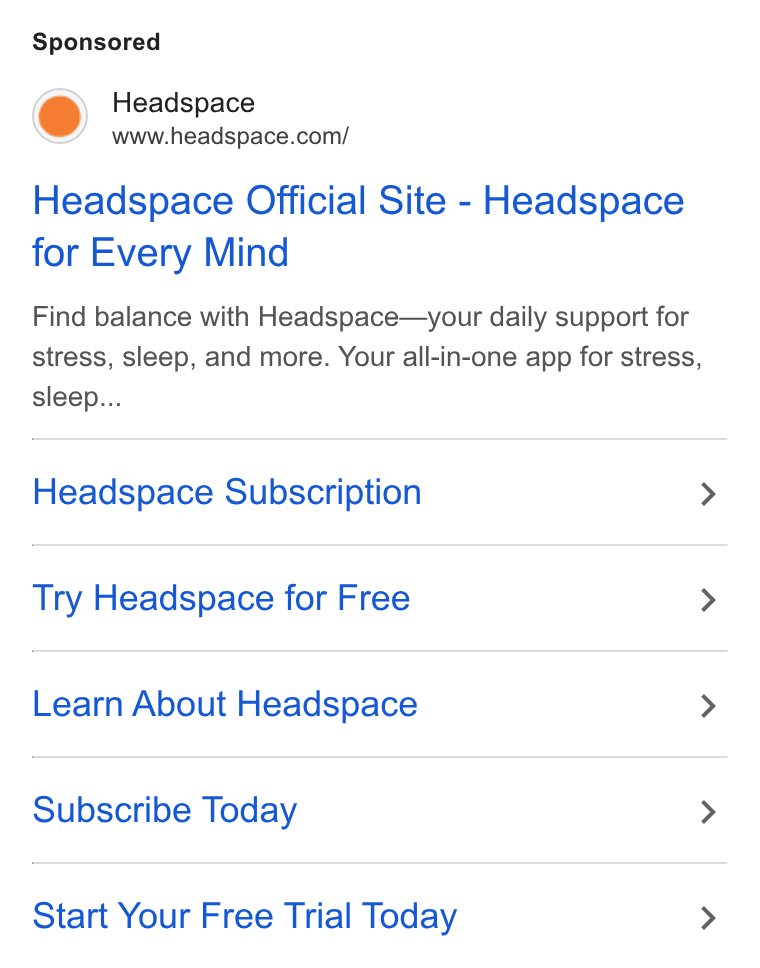Headspace ad on Google Ads: Headspace Official Site - Headspace for Every Mind Find balance with Headspace—your daily support for stress, sleep, and more. Your all-in-one app for stress, sleep... Headspace Subscription > Try Headspace for Free > Learn About Headspace > Subscribe Today > Start Your Free Trial Today >