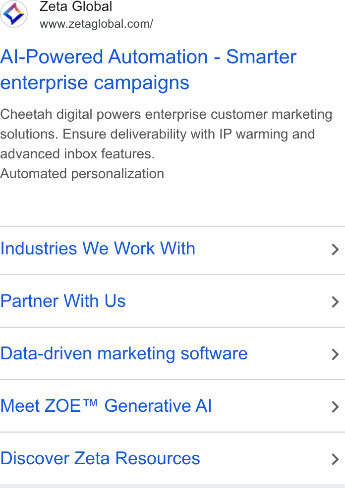 Zeta Global ad on Google Ads: Al-Powered Automation - Smarter enterprise campaigns Cheetah digital powers enterprise customer marketing solutions. Ensure deliverability with IP warming and advanced inbox features. Automated personalization Industries We Work With > Partner With Us > Data-driven marketing software > Meet ZOE™ Generative Al > Discover Zeta Resources >