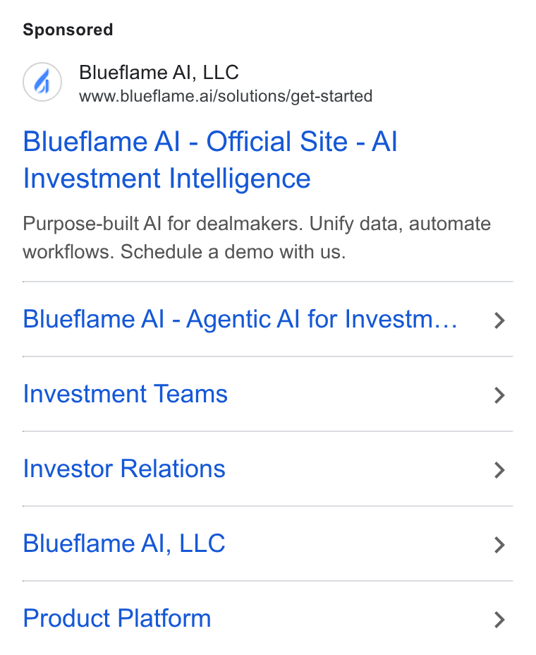 Blueflame AI ad on Google Ads: Blueflame Al, LLC www.blueflame.ai/solutions/get-started Blueflame Al - Official Site - Al Investment Intelligence Purpose-built Al for dealmakers. Unify data, automate workflows. Schedule a demo with us. Blueflame Al - Agentic Al for Investm... Investment Teams Investor Relations Blueflame Al, LLC Product Platform