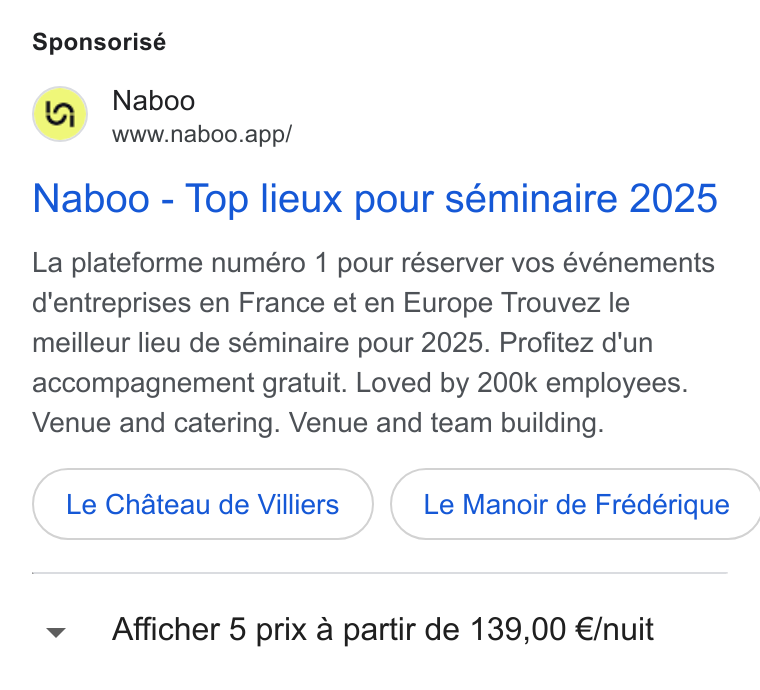 Naboo ad on Google Ads: Sponsorisé (a) Naboo www.naboo.app/ Naboo - Top lieux pour séminaire 2025 La plateforme numéro 1 pour réserver vos événements d'entreprises en France et en Europe Trouvez le meilleur lieu de séminaire pour 2025. Profitez d'un accompagnement gratuit. Loved by 200k employees. Venue and catering. Venue and team building. Le Chateau de Villiers }( Le Manoir de Frédérique Afficher 5 prix a partir de 139,00 €/nuit