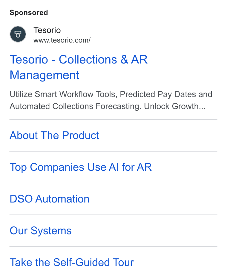 Tesorio ad on Google Ads: Tesorio - Collections & AR Management Utilize Smart Workflow Tools, Predicted Pay Dates and Automated Collections Forecasting. Unlock Growth... About The Product Top Companies Use Al for AR DSO Automation Our Systems Take the Self-Guided Tour