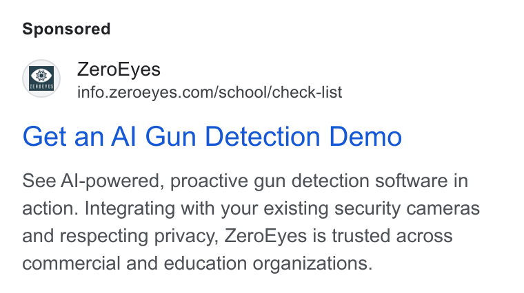 ZeroEyes ad on Google Ads: Get an Al Gun Detection Demo See Al-powered, proactive gun detection software in action. Integrating with your existing security cameras and respecting privacy, Zero Eyes is trusted across commercial and education organizations.