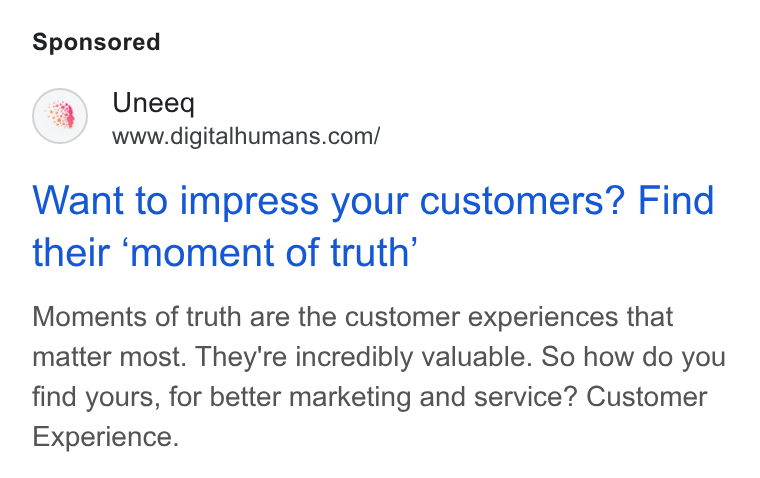 UneeQ ad on Google Ads: Want to impress your customers? Find their ‘moment of truth’ Moments of truth are the customer experiences that matter most. They're incredibly valuable. So how do you find yours, for better marketing and service? Customer Experience.