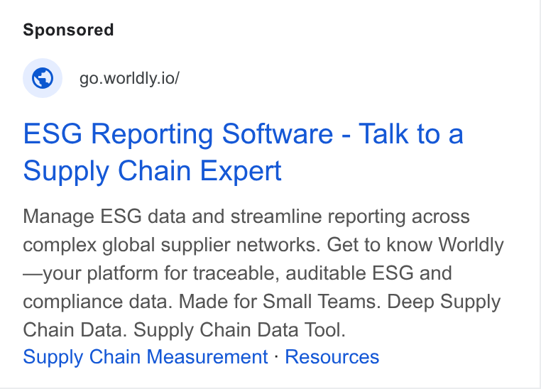 Worldly ad on Google Ads: © = go.worldly.io/ ESG Reporting Software - Talk to a Supply Chain Expert Manage ESG data and streamline reporting across complex global supplier networks. Get to know Worldly —your platform for traceable, auditable ESG and compliance data. Made for Small Teams. Deep Supply Chain Data. Supply Chain Data Tool. Supply Chain Measurement - Resources