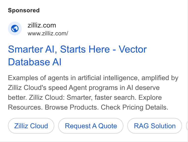 Zilliz ad on Google Ads: www.zilliz.com/ Smarter Al, Starts Here - Vector Database Al Examples of agents in artificial intelligence, amplified by Zilliz Cloud's speed Agent programs in Al deserve better. Zilliz Cloud: Smarter, faster search. Explore Resources. Browse Products. Check Pricing Details. Zilliz Cloud Request A Quote RAG Solution