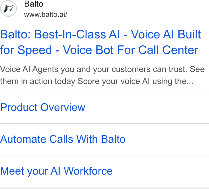 Balto ad on Google Ads: Balto www.balto.ai/ Balto: Best-In-Class Al - Voice Al Built for Speed - Voice Bot For Call Center Voice Al Agents you and your customers can trust. See them in action today Score your voice Al using the... Product Overview Automate Calls With Balto Meet your Al Workforce