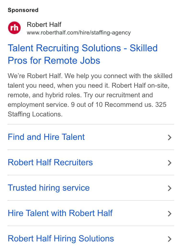 Robert Half International ad on Google Ads: Talent Recruiting Solutions - Skilled Pros for Remote Jobs We're Robert Half. We help you connect with the skilled talent you need, when you need it. Robert Half on-site, remote, and hybrid roles. Try our recruitment and employment service. 9 out of 10 Recommend us. 325 Staffing Locations. Find and Hire Talent > Robert Half Recruiters > Trusted hiring service > Hire Talent with Robert Half > Robert Half Hiring Solutions >