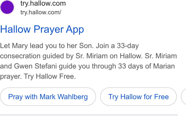 Hallow ad on Google Ads: try.hallow.com/ Hallow Prayer App Let Mary lead you to her Son. Join a 33-day consecration guided by Sr. Miriam on Hallow. Sr. Miriam and Gwen Stefani guide you through 33 days of Marian prayer. Try Hallow Free. Pray with Mark Wahlberg Try Hallow for Free (