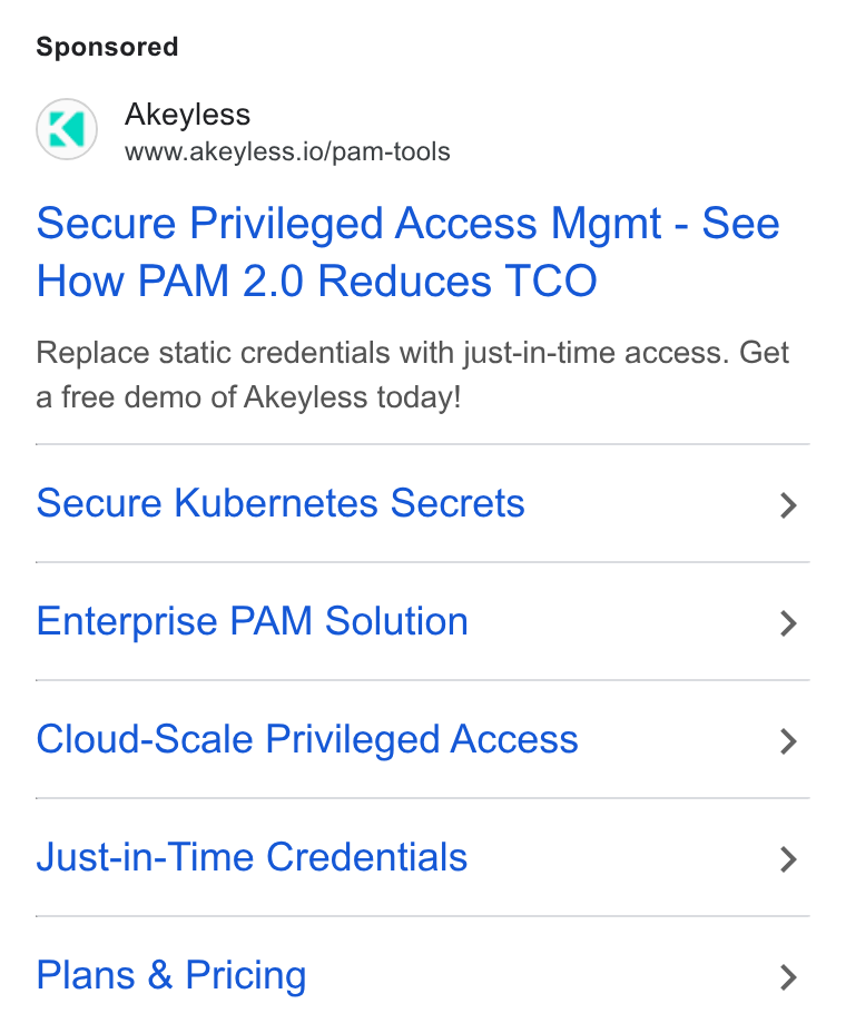 Akeyless Security ad on Google Ads: Akeyless www.akeyless.io/pam-tools Secure Privileged Access Mgmt - See How PAM 2.0 Reduces TCO Replace static credentials with just-in-time access. Get a free demo of Akeyless today! Secure Kubernetes Secrets > Enterprise PAM Solution > Cloud-Scale Privileged Access > Just-in-Time Credentials > Plans & Pricing >