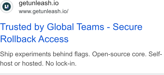 Unleash ad on Google Ads: getunleash.io www.getunleash.io/ Trusted by Global Teams - Secure Rollback Access Ship experiments behind flags. Open-source core. Self- host or hosted. No lock-in.